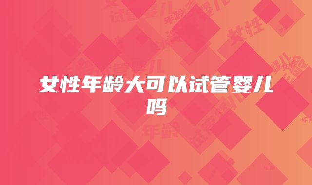 女性年龄大可以试管婴儿吗