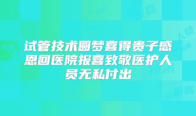 试管技术圆梦喜得贵子感恩回医院报喜致敬医护人员无私付出