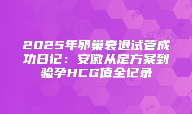 2025年卵巢衰退试管成功日记:安徽从定方案到验孕HCG值全记录