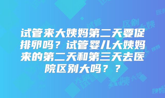 试管来大姨妈第二天要促排卵吗？试管婴儿大姨妈来的第二天和第三天去医院区别大吗？？