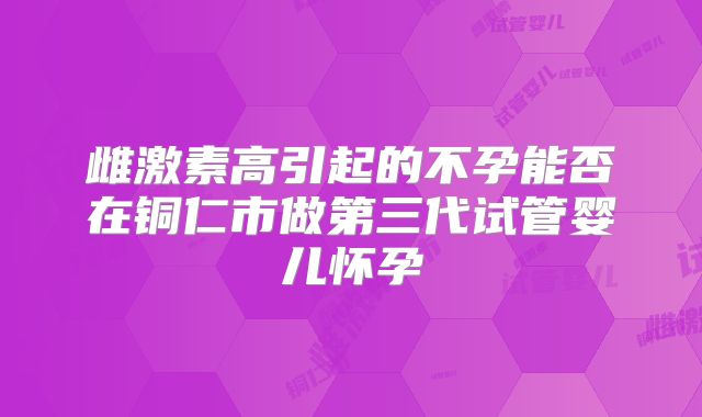 雌激素高引起的不孕能否在铜仁市做第三代试管婴儿怀孕