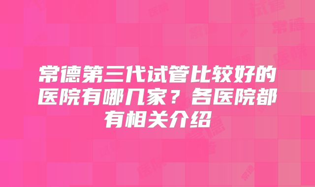 常德第三代试管比较好的医院有哪几家？各医院都有相关介绍