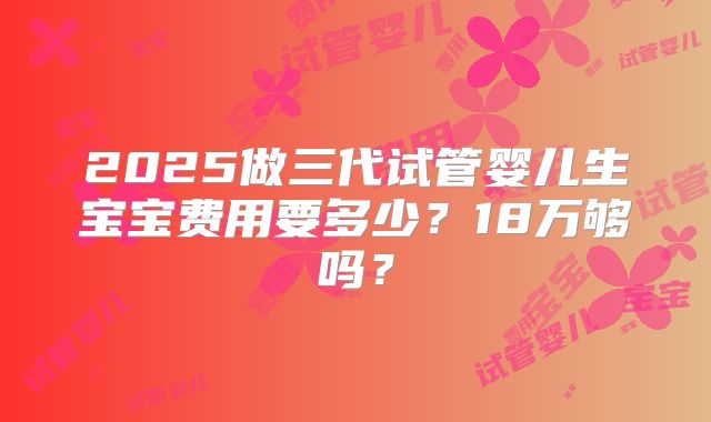2025做三代试管婴儿生宝宝费用要多少？18万够吗？