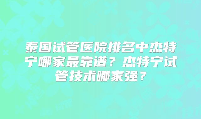 泰国试管医院排名中杰特宁哪家最靠谱?杰特宁试管技术哪家强?