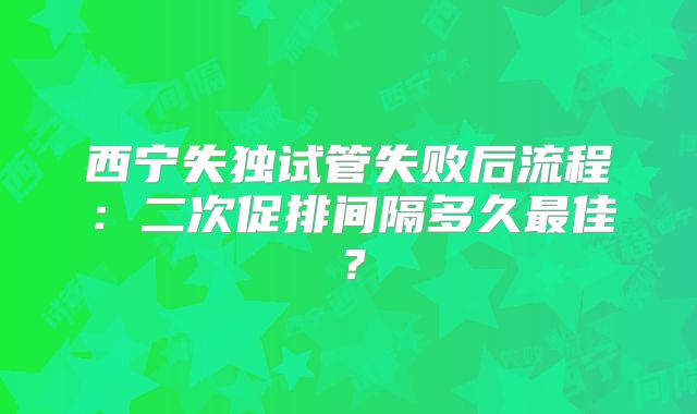 西宁失独试管失败后流程:二次促排间隔多久最佳?