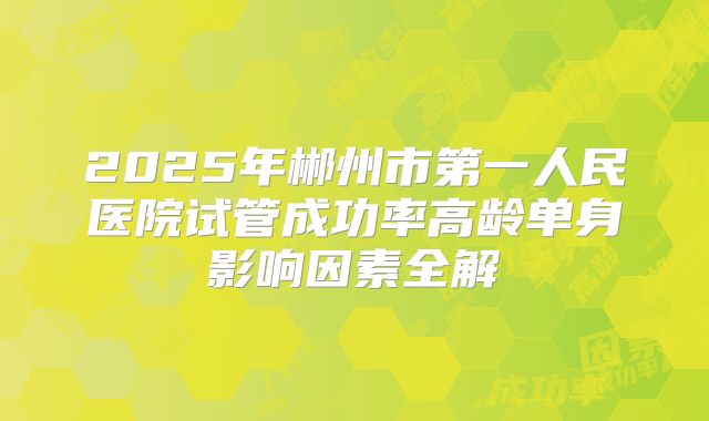 2025年郴州市第一人民医院试管成功率高龄单身影响因素全解