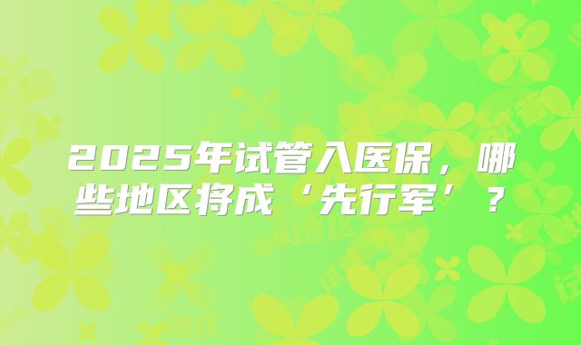 2025年试管入医保,哪些地区将成‘先行军’?