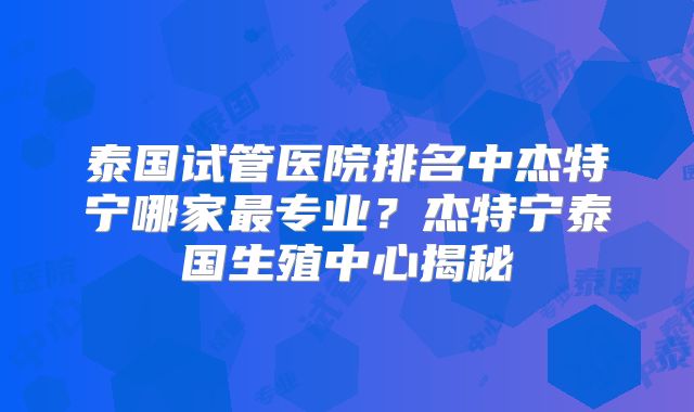 泰国试管医院排名中杰特宁哪家最专业?杰特宁泰国生殖中心揭秘