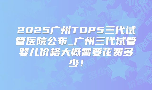 2025广州TOP5三代试管医院公布_广州三代试管婴儿价格大概需要花费多少!