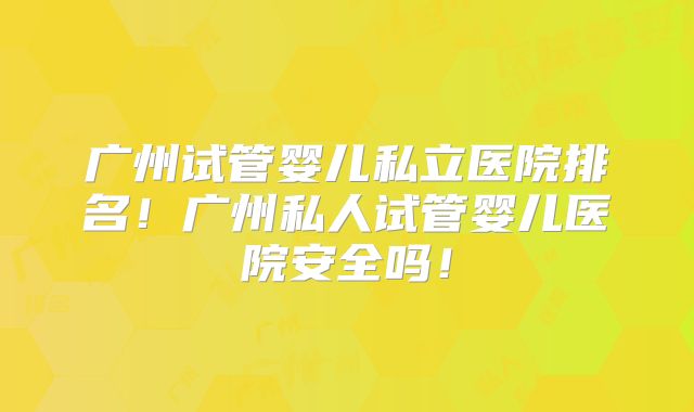 广州试管婴儿私立医院排名!广州私人试管婴儿医院安全吗!