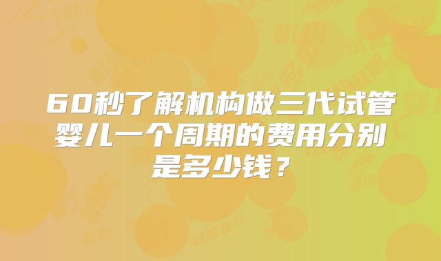 60秒了解机构做三代试管婴儿一个周期的费用分别是多少钱?