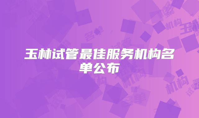 玉林试管最佳服务机构名单公布
