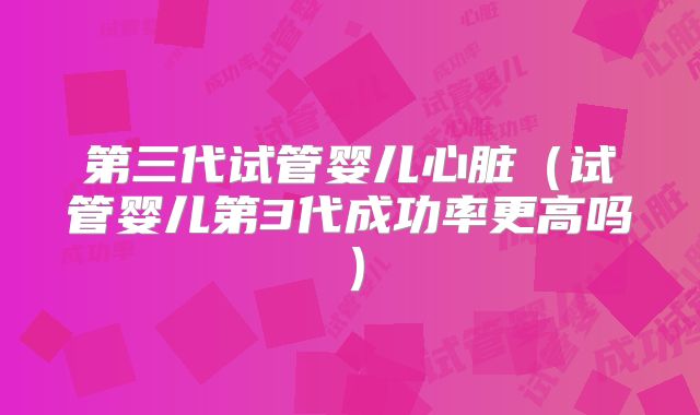 第三代试管婴儿心脏（试管婴儿第3代成功率更高吗）