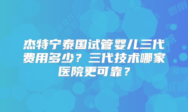 杰特宁泰国试管婴儿三代费用多少?三代技术哪家医院更可靠?