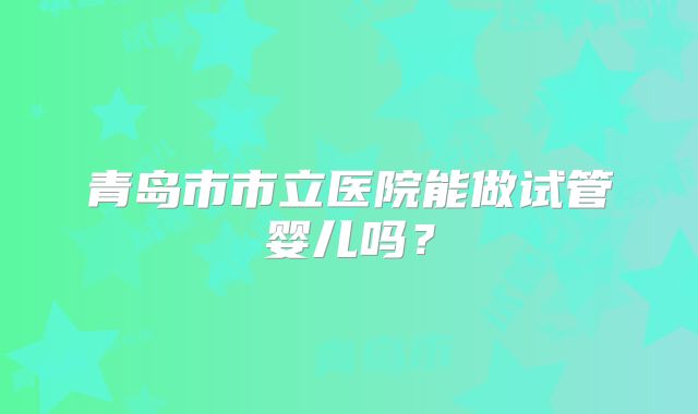 青岛市市立医院能做试管婴儿吗?