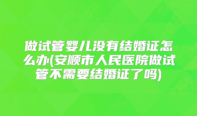 做试管婴儿没有结婚证怎么办(安顺市人民医院做试管不需要结婚证了吗)