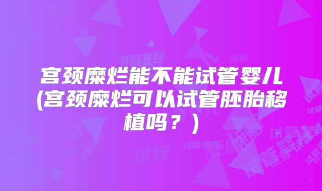 宫颈糜烂能不能试管婴儿(宫颈糜烂可以试管胚胎移植吗?)