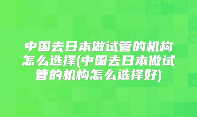 中国去日本做试管的机构怎么选择(中国去日本做试管的机构怎么选择好)