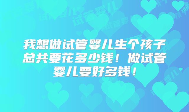 我想做试管婴儿生个孩子总共要花多少钱!做试管婴儿要好多钱!