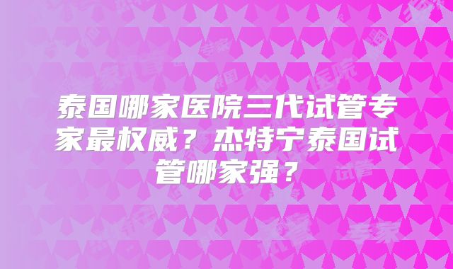泰国哪家医院三代试管专家最权威?杰特宁泰国试管哪家强?