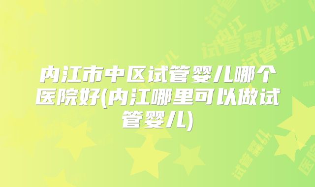 内江市中区试管婴儿哪个医院好(内江哪里可以做试管婴儿)