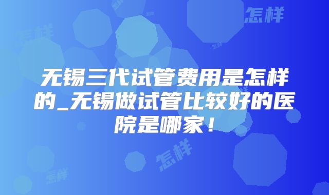 无锡三代试管费用是怎样的_无锡做试管比较好的医院是哪家!