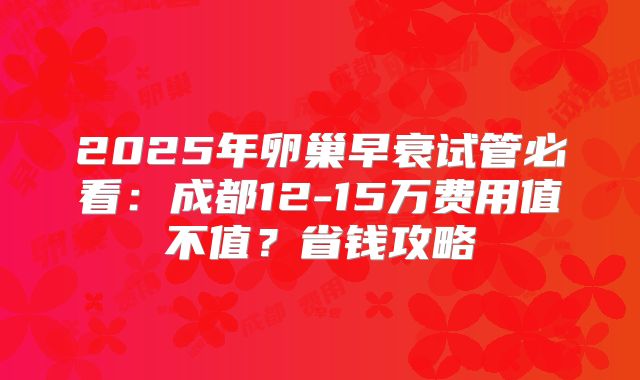 2025年卵巢早衰试管必看：成都12-15万费用值不值？省钱攻略
