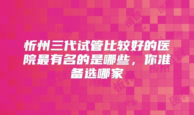 忻州三代试管比较好的医院最有名的是哪些，你准备选哪家