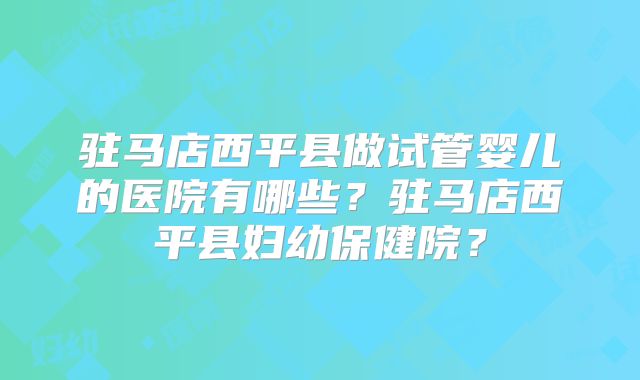 驻马店西平县做试管婴儿的医院有哪些?驻马店西平县妇幼保健院?