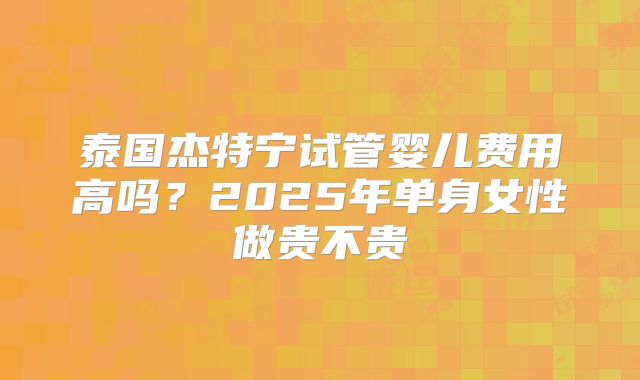 泰国杰特宁试管婴儿费用高吗?2025年单身女性做贵不贵
