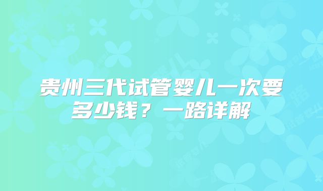 贵州三代试管婴儿一次要多少钱?一路详解