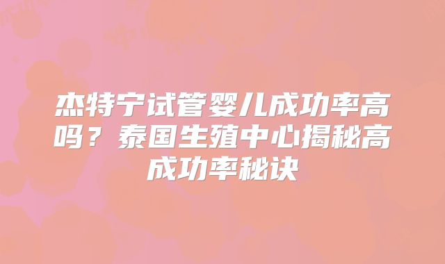 杰特宁试管婴儿成功率高吗?泰国生殖中心揭秘高成功率秘诀