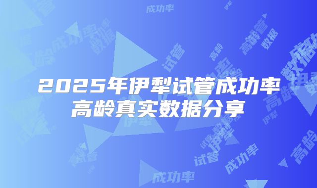 2025年伊犁试管成功率高龄真实数据分享