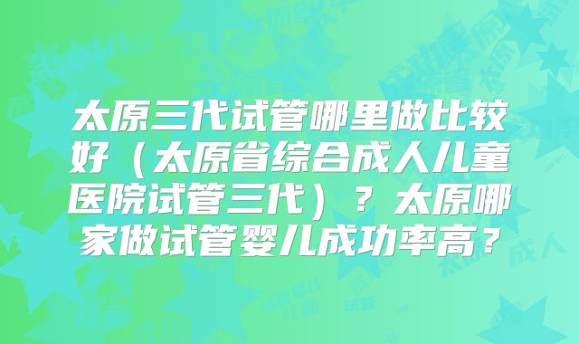 太原三代试管哪里做比较好(太原省综合成人儿童医院试管三代)?太原哪家做试管婴儿成功率高?