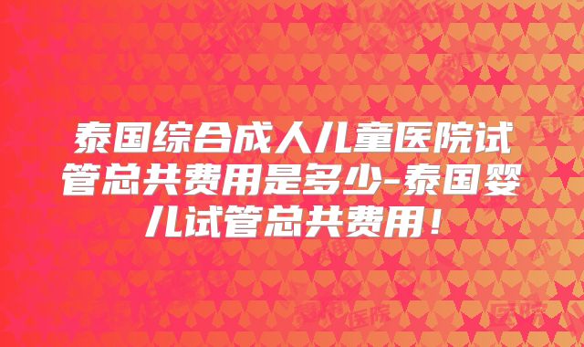 泰国综合成人儿童医院试管总共费用是多少-泰国婴儿试管总共费用!