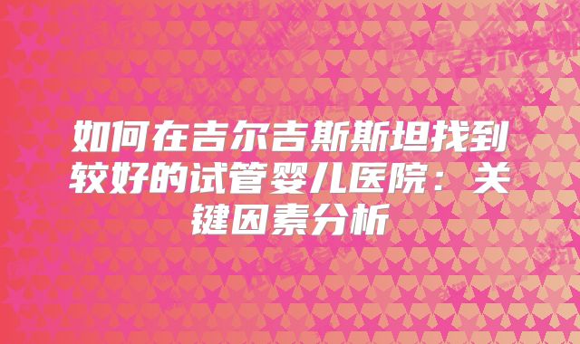 如何在吉尔吉斯斯坦找到较好的试管婴儿医院：关键因素分析
