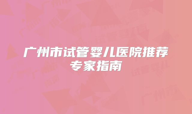 广州市试管婴儿医院推荐专家指南