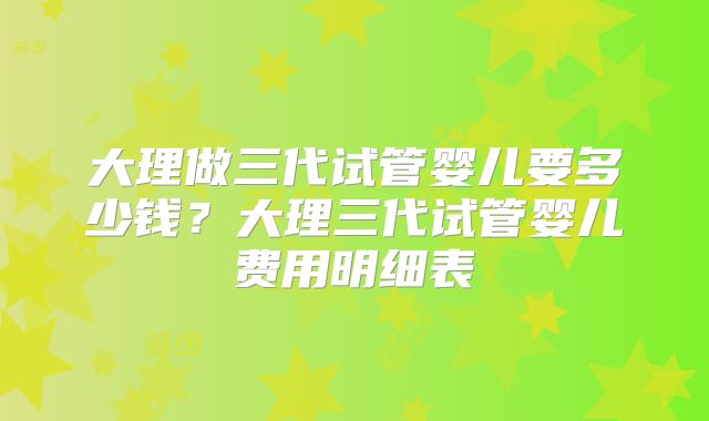 大理做三代试管婴儿要多少钱?大理三代试管婴儿费用明细表