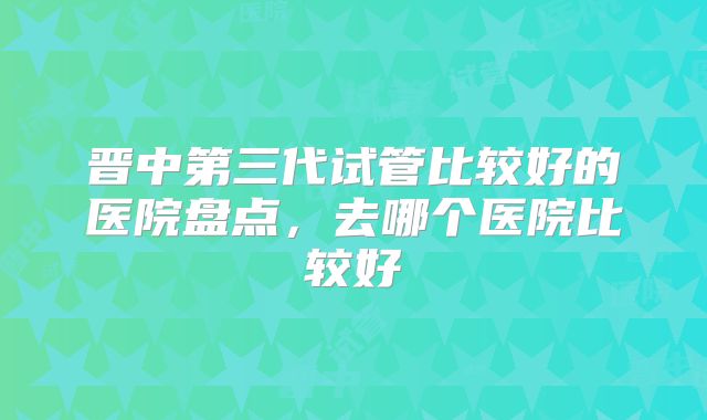 晋中第三代试管比较好的医院盘点，去哪个医院比较好
