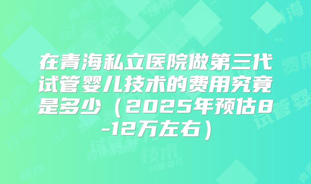 在青海私立医院做第三代试管婴儿技术的费用究竟是多少（2025年预估8-12万左右）