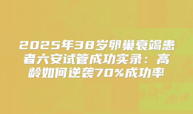 2025年38岁卵巢衰竭患者六安试管成功实录:高龄如何逆袭70%成功率