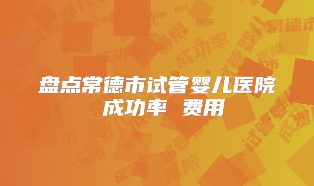 盘点常德市试管婴儿医院 成功率 费用