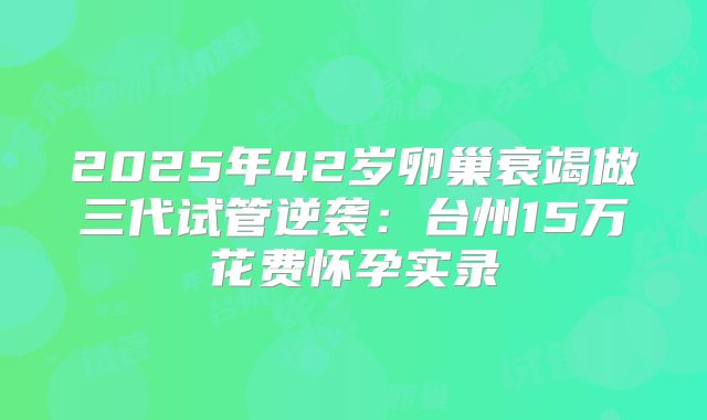 2025年42岁卵巢衰竭做三代试管逆袭：台州15万花费怀孕实录