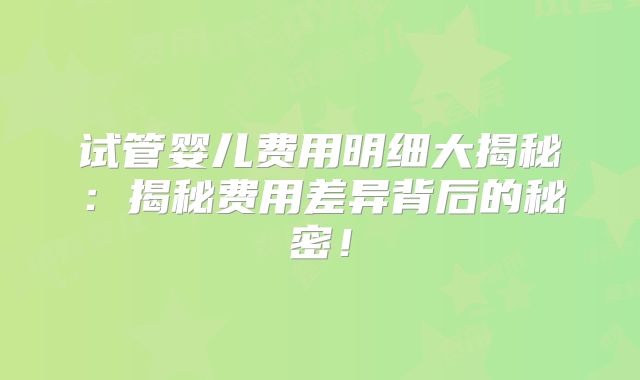试管婴儿费用明细大揭秘:揭秘费用差异背后的秘密!