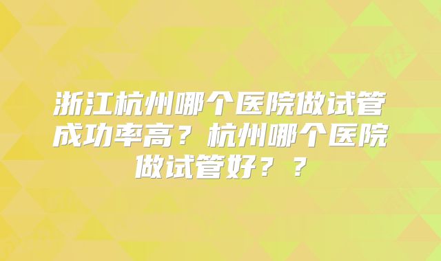浙江杭州哪个医院做试管成功率高？杭州哪个医院做试管好？？