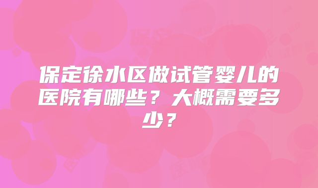 保定徐水区做试管婴儿的医院有哪些?大概需要多少?