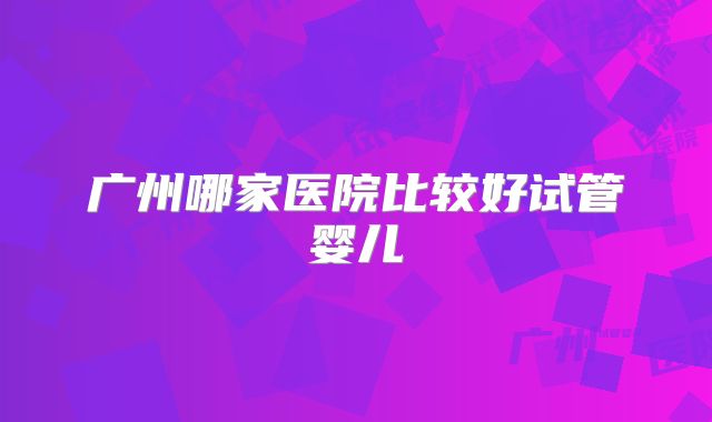 广州哪家医院比较好试管婴儿