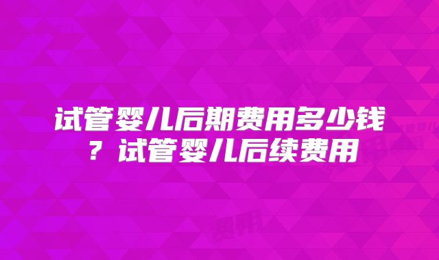 试管婴儿后期费用多少钱？试管婴儿后续费用