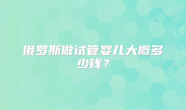俄罗斯做试管婴儿大概多少钱?