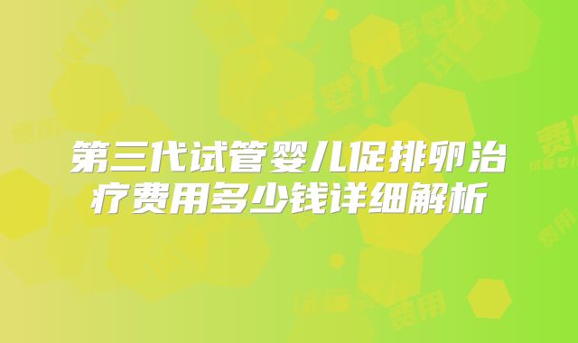 第三代试管婴儿促排卵治疗费用多少钱详细解析